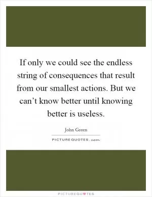 If only we could see the endless string of consequences that result from our smallest actions. But we can’t know better until knowing better is useless Picture Quote #1