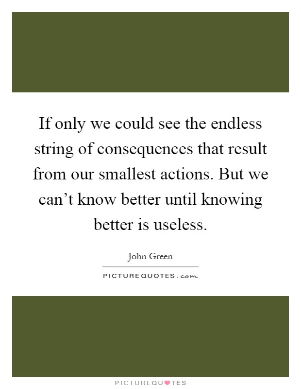 If only we could see the endless string of consequences that result from our smallest actions. But we can't know better until knowing better is useless. Picture Quote #1
