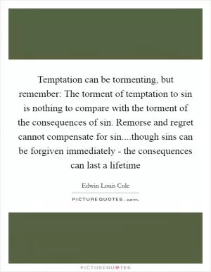 Temptation can be tormenting, but remember: The torment of temptation to sin is nothing to compare with the torment of the consequences of sin. Remorse and regret cannot compensate for sin....though sins can be forgiven immediately - the consequences can last a lifetime Picture Quote #1