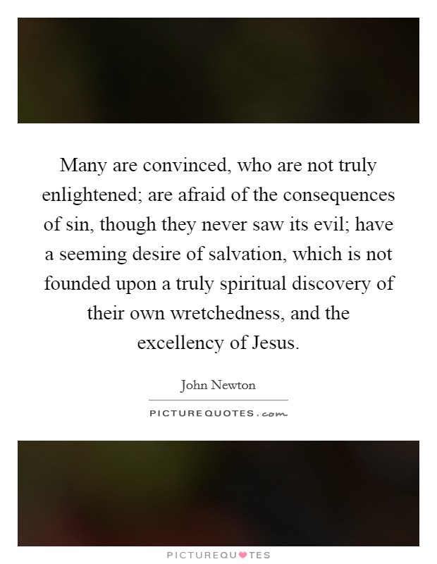 Many are convinced, who are not truly enlightened; are afraid of the consequences of sin, though they never saw its evil; have a seeming desire of salvation, which is not founded upon a truly spiritual discovery of their own wretchedness, and the excellency of Jesus. Picture Quote #1