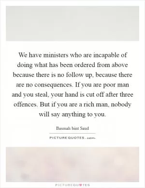 We have ministers who are incapable of doing what has been ordered from above because there is no follow up, because there are no consequences. If you are poor man and you steal, your hand is cut off after three offences. But if you are a rich man, nobody will say anything to you Picture Quote #1