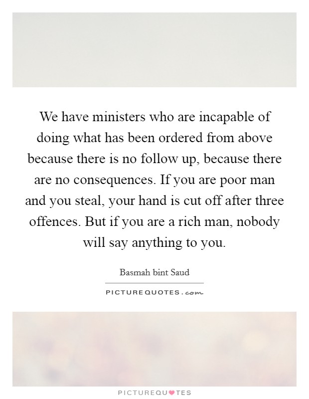We have ministers who are incapable of doing what has been ordered from above because there is no follow up, because there are no consequences. If you are poor man and you steal, your hand is cut off after three offences. But if you are a rich man, nobody will say anything to you. Picture Quote #1