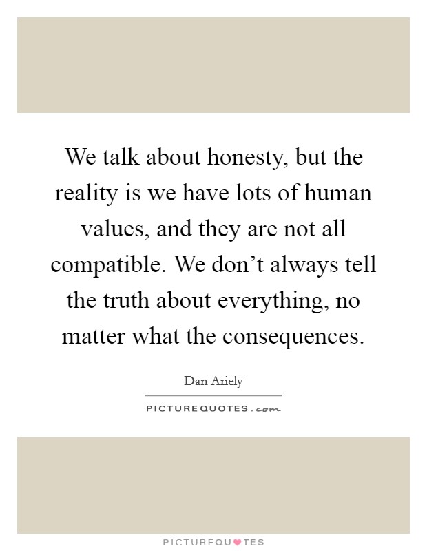 We talk about honesty, but the reality is we have lots of human values, and they are not all compatible. We don't always tell the truth about everything, no matter what the consequences. Picture Quote #1