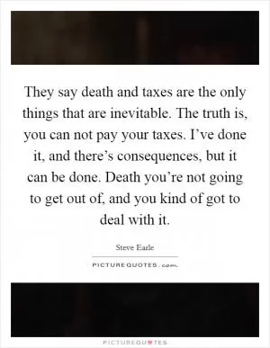 They say death and taxes are the only things that are inevitable. The truth is, you can not pay your taxes. I’ve done it, and there’s consequences, but it can be done. Death you’re not going to get out of, and you kind of got to deal with it Picture Quote #1
