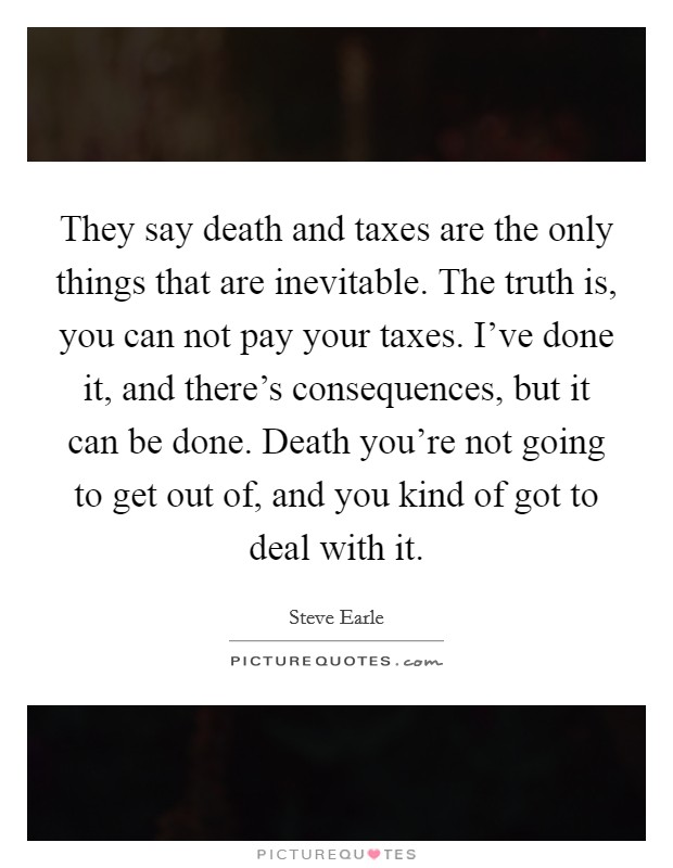 They say death and taxes are the only things that are inevitable. The truth is, you can not pay your taxes. I've done it, and there's consequences, but it can be done. Death you're not going to get out of, and you kind of got to deal with it. Picture Quote #1