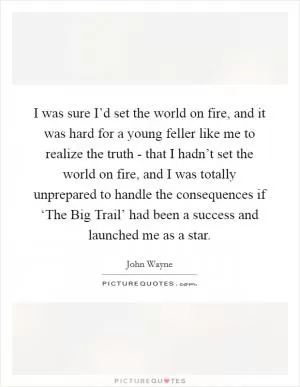I was sure I’d set the world on fire, and it was hard for a young feller like me to realize the truth - that I hadn’t set the world on fire, and I was totally unprepared to handle the consequences if ‘The Big Trail’ had been a success and launched me as a star Picture Quote #1