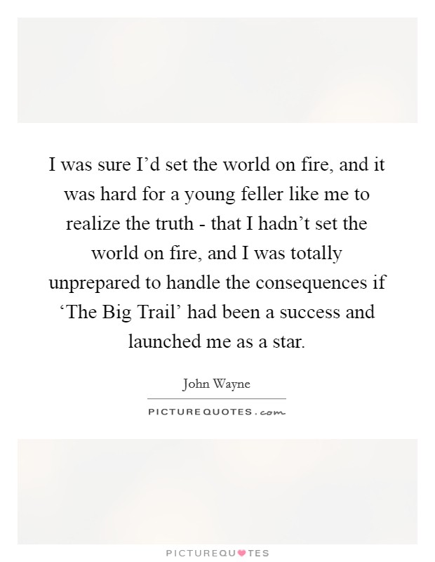 I was sure I'd set the world on fire, and it was hard for a young feller like me to realize the truth - that I hadn't set the world on fire, and I was totally unprepared to handle the consequences if ‘The Big Trail' had been a success and launched me as a star. Picture Quote #1