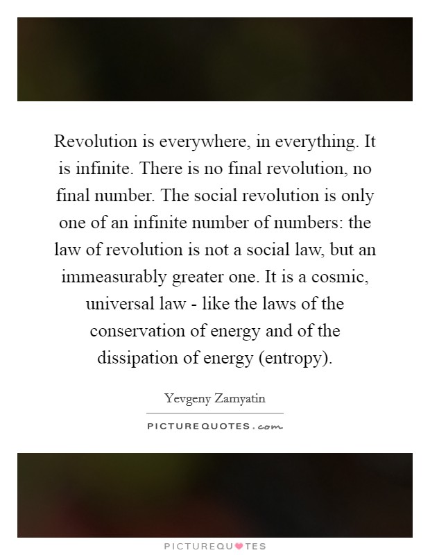 Revolution is everywhere, in everything. It is infinite. There is no final revolution, no final number. The social revolution is only one of an infinite number of numbers: the law of revolution is not a social law, but an immeasurably greater one. It is a cosmic, universal law - like the laws of the conservation of energy and of the dissipation of energy (entropy). Picture Quote #1
