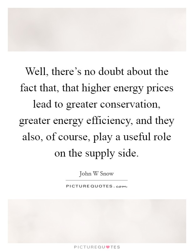 Well, there's no doubt about the fact that, that higher energy prices lead to greater conservation, greater energy efficiency, and they also, of course, play a useful role on the supply side. Picture Quote #1