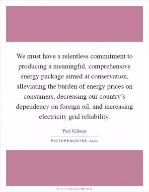 We must have a relentless commitment to producing a meaningful, comprehensive energy package aimed at conservation, alleviating the burden of energy prices on consumers, decreasing our country’s dependency on foreign oil, and increasing electricity grid reliability Picture Quote #1