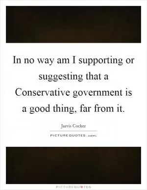 In no way am I supporting or suggesting that a Conservative government is a good thing, far from it Picture Quote #1