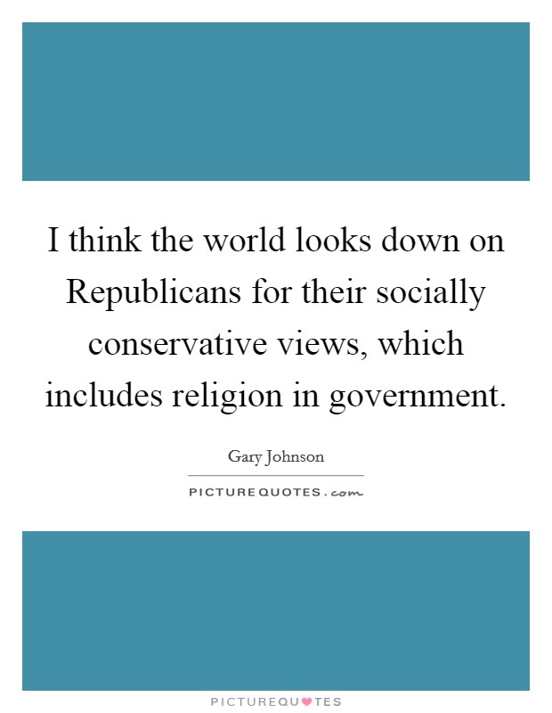 I think the world looks down on Republicans for their socially conservative views, which includes religion in government. Picture Quote #1