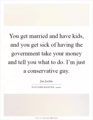 You get married and have kids, and you get sick of having the government take your money and tell you what to do. I’m just a conservative guy Picture Quote #1