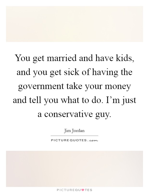 You get married and have kids, and you get sick of having the government take your money and tell you what to do. I'm just a conservative guy. Picture Quote #1