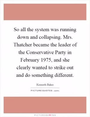 So all the system was running down and collapsing. Mrs. Thatcher became the leader of the Conservative Party in February 1975, and she clearly wanted to strike out and do something different Picture Quote #1