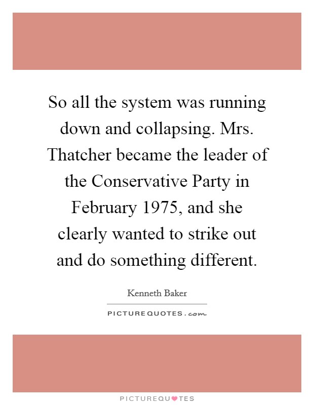 So all the system was running down and collapsing. Mrs. Thatcher became the leader of the Conservative Party in February 1975, and she clearly wanted to strike out and do something different. Picture Quote #1