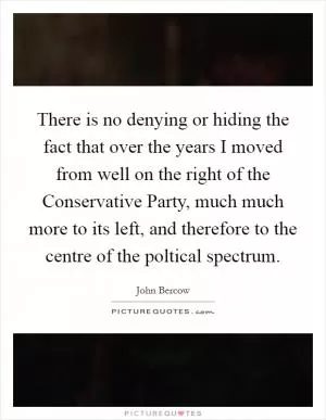 There is no denying or hiding the fact that over the years I moved from well on the right of the Conservative Party, much much more to its left, and therefore to the centre of the poltical spectrum Picture Quote #1