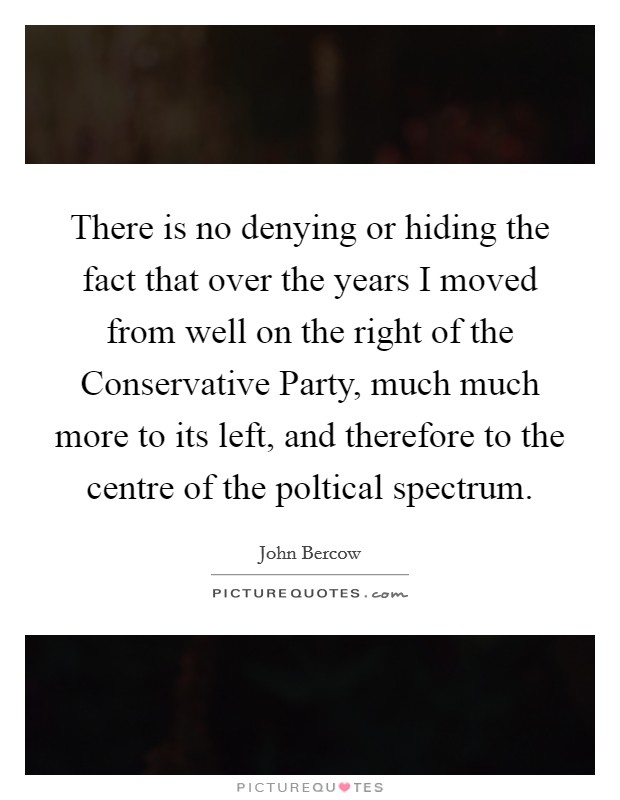 There is no denying or hiding the fact that over the years I moved from well on the right of the Conservative Party, much much more to its left, and therefore to the centre of the poltical spectrum. Picture Quote #1