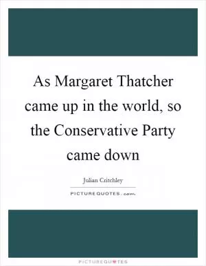 As Margaret Thatcher came up in the world, so the Conservative Party came down Picture Quote #1