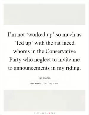 I’m not ‘worked up’ so much as ‘fed up’ with the rat faced whores in the Conservative Party who neglect to invite me to announcements in my riding Picture Quote #1