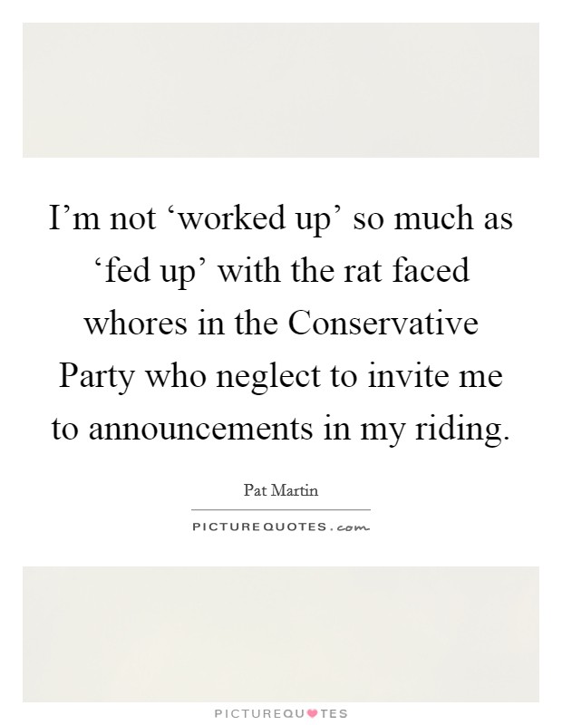 I'm not ‘worked up' so much as ‘fed up' with the rat faced whores in the Conservative Party who neglect to invite me to announcements in my riding. Picture Quote #1