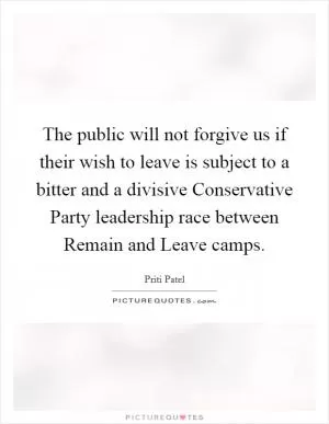 The public will not forgive us if their wish to leave is subject to a bitter and a divisive Conservative Party leadership race between Remain and Leave camps Picture Quote #1
