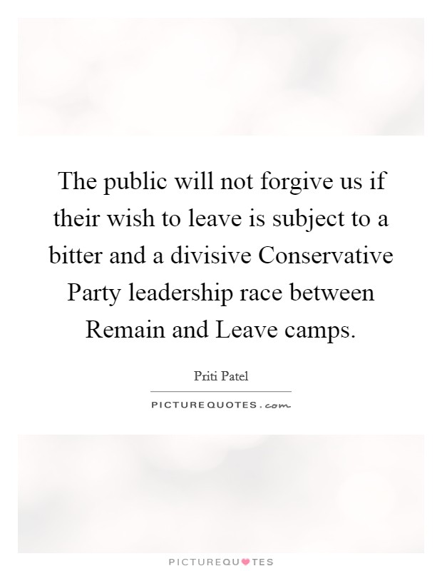 The public will not forgive us if their wish to leave is subject to a bitter and a divisive Conservative Party leadership race between Remain and Leave camps. Picture Quote #1