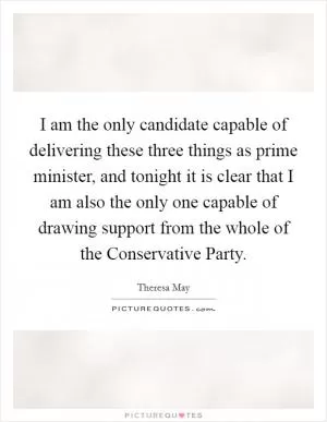 I am the only candidate capable of delivering these three things as prime minister, and tonight it is clear that I am also the only one capable of drawing support from the whole of the Conservative Party Picture Quote #1