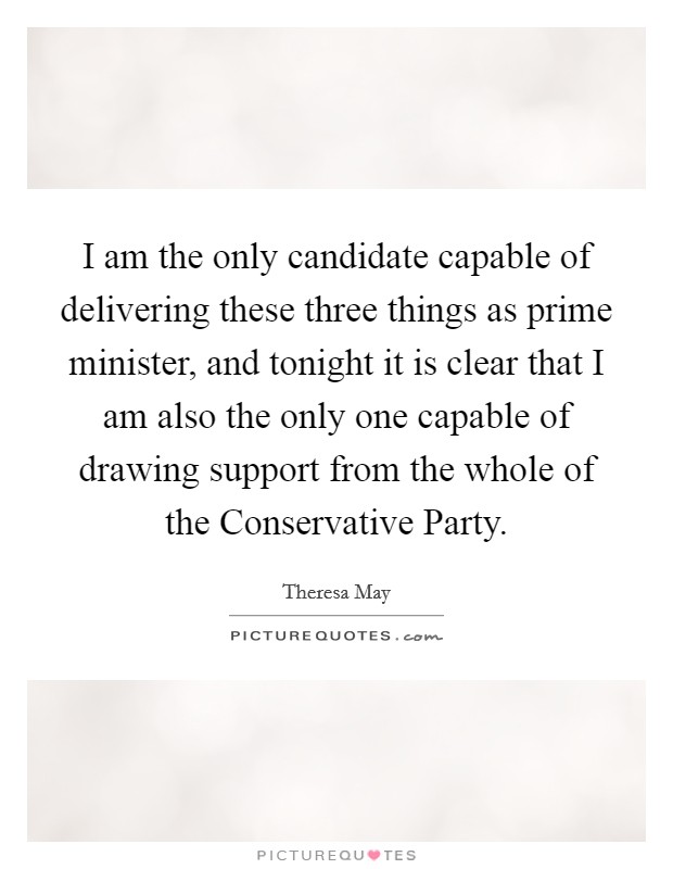 I am the only candidate capable of delivering these three things as prime minister, and tonight it is clear that I am also the only one capable of drawing support from the whole of the Conservative Party. Picture Quote #1