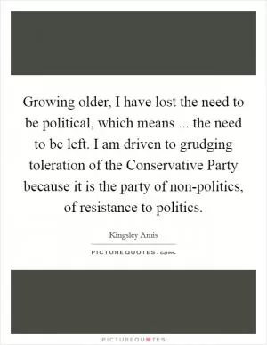 Growing older, I have lost the need to be political, which means ... the need to be left. I am driven to grudging toleration of the Conservative Party because it is the party of non-politics, of resistance to politics Picture Quote #1