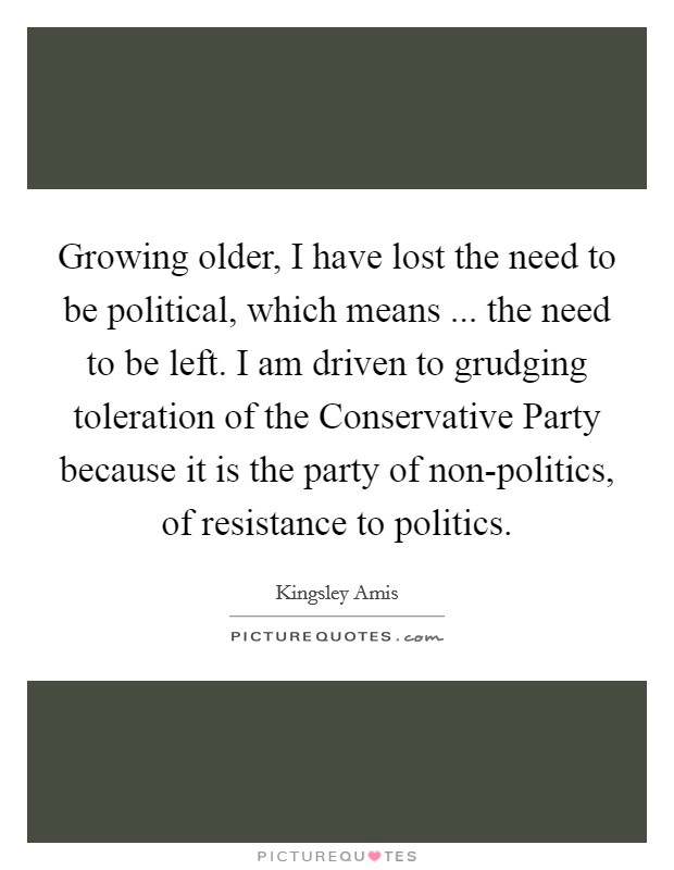 Growing older, I have lost the need to be political, which means ... the need to be left. I am driven to grudging toleration of the Conservative Party because it is the party of non-politics, of resistance to politics. Picture Quote #1