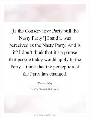 [Is the Conservative Party still the Nasty Party?] I said it was perceived as the Nasty Party. And is it? I don’t think that it’s a phrase that people today would apply to the Party. I think that the perception of the Party has changed Picture Quote #1