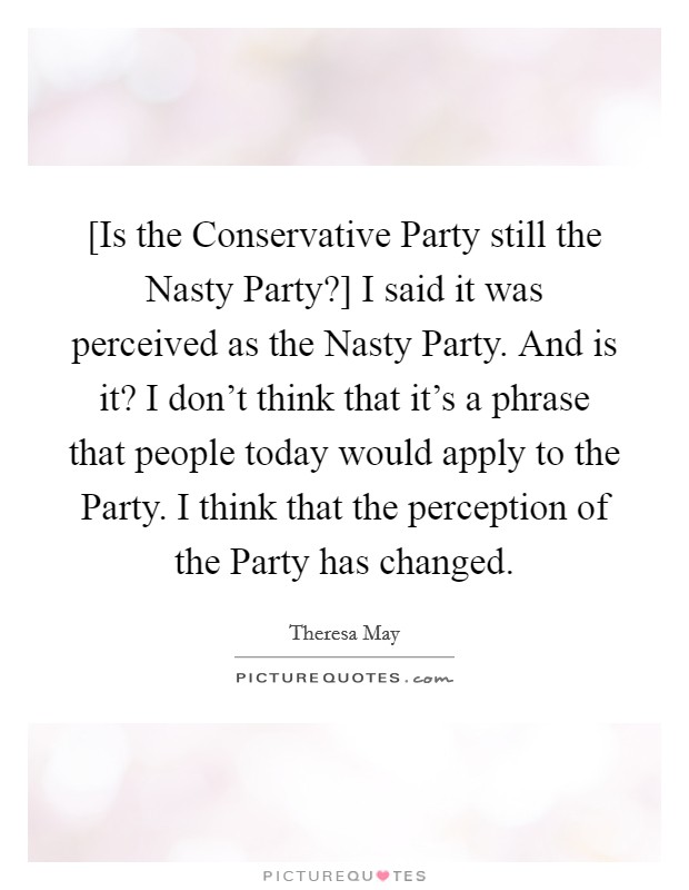 [Is the Conservative Party still the Nasty Party?] I said it was perceived as the Nasty Party. And is it? I don't think that it's a phrase that people today would apply to the Party. I think that the perception of the Party has changed. Picture Quote #1
