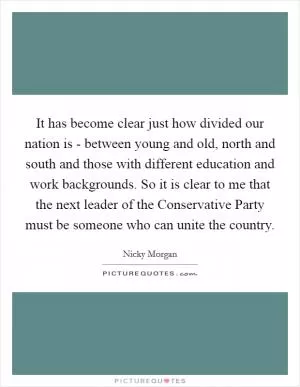 It has become clear just how divided our nation is - between young and old, north and south and those with different education and work backgrounds. So it is clear to me that the next leader of the Conservative Party must be someone who can unite the country Picture Quote #1