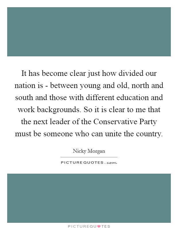 It has become clear just how divided our nation is - between young and old, north and south and those with different education and work backgrounds. So it is clear to me that the next leader of the Conservative Party must be someone who can unite the country. Picture Quote #1