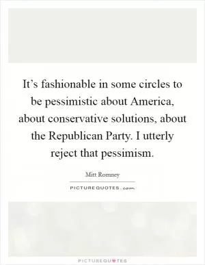 It’s fashionable in some circles to be pessimistic about America, about conservative solutions, about the Republican Party. I utterly reject that pessimism Picture Quote #1
