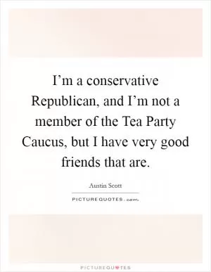 I’m a conservative Republican, and I’m not a member of the Tea Party Caucus, but I have very good friends that are Picture Quote #1