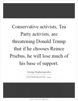 Conservative activists, Tea Party activists, are threatening Donald Trump that if he chooses Reince Priebus, he will lose much of his base of support Picture Quote #1