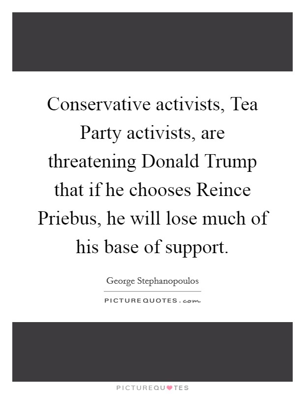 Conservative activists, Tea Party activists, are threatening Donald Trump that if he chooses Reince Priebus, he will lose much of his base of support. Picture Quote #1
