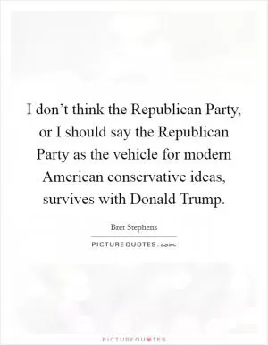I don’t think the Republican Party, or I should say the Republican Party as the vehicle for modern American conservative ideas, survives with Donald Trump Picture Quote #1