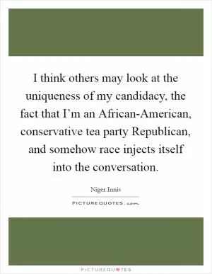 I think others may look at the uniqueness of my candidacy, the fact that I’m an African-American, conservative tea party Republican, and somehow race injects itself into the conversation Picture Quote #1