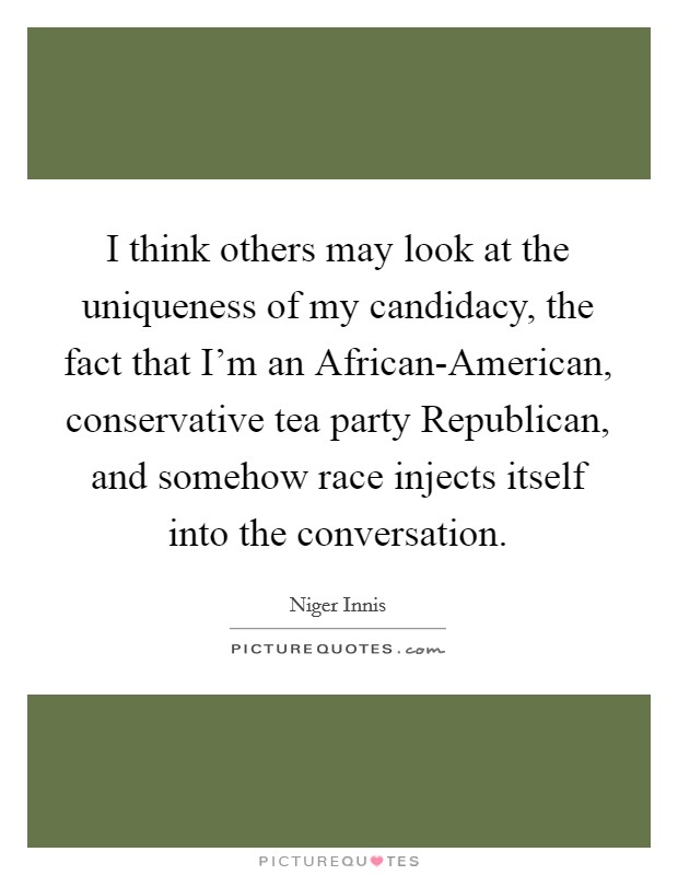 I think others may look at the uniqueness of my candidacy, the fact that I'm an African-American, conservative tea party Republican, and somehow race injects itself into the conversation. Picture Quote #1