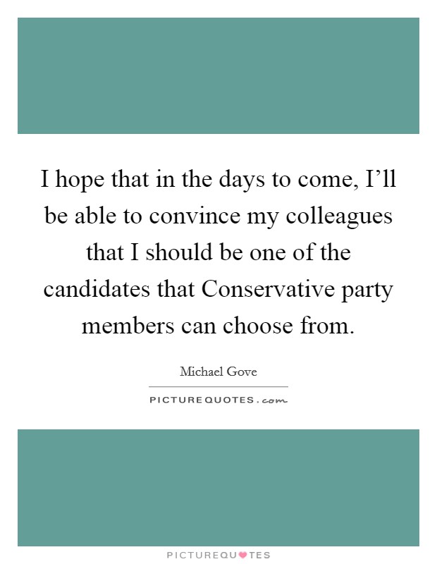 I hope that in the days to come, I'll be able to convince my colleagues that I should be one of the candidates that Conservative party members can choose from. Picture Quote #1