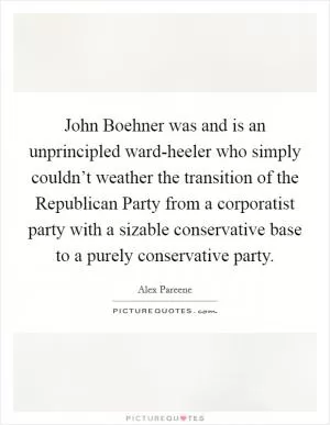 John Boehner was and is an unprincipled ward-heeler who simply couldn’t weather the transition of the Republican Party from a corporatist party with a sizable conservative base to a purely conservative party Picture Quote #1