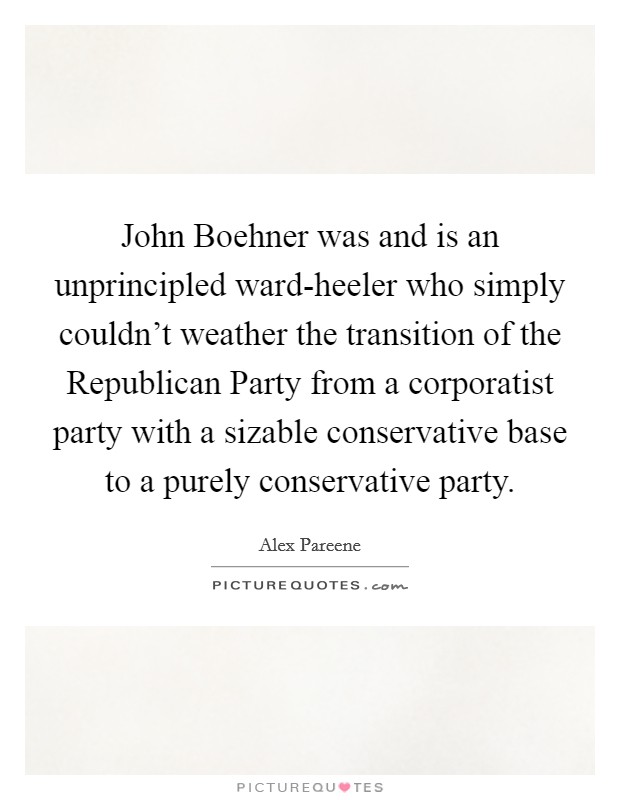 John Boehner was and is an unprincipled ward-heeler who simply couldn't weather the transition of the Republican Party from a corporatist party with a sizable conservative base to a purely conservative party. Picture Quote #1