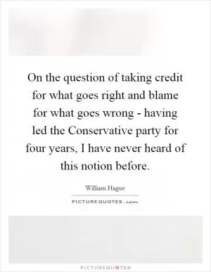 On the question of taking credit for what goes right and blame for what goes wrong - having led the Conservative party for four years, I have never heard of this notion before Picture Quote #1