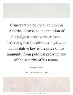 Conservative political opinion in America cleaves to the tradition of the judge as passive interpreter, believing that his absolute loyalty to authoritative law is the price of his immunity from political pressure and of the security of his tenure Picture Quote #1