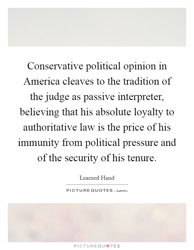 Conservative political opinion in America cleaves to the tradition of the judge as passive interpreter, believing that his absolute loyalty to authoritative law is the price of his immunity from political pressure and of the security of his tenure. Picture Quote #1