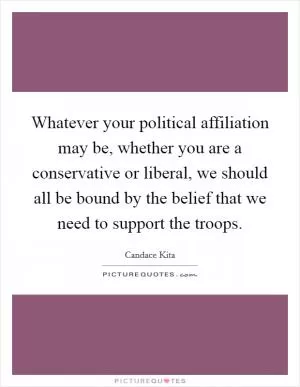 Whatever your political affiliation may be, whether you are a conservative or liberal, we should all be bound by the belief that we need to support the troops Picture Quote #1