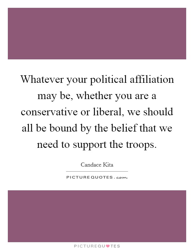 Whatever your political affiliation may be, whether you are a conservative or liberal, we should all be bound by the belief that we need to support the troops. Picture Quote #1